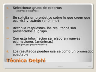 Técnica Delphi Seleccionar grupo de expertos  (internos o externos)  Se solicita un pronóstico sobre lo que creen que ocurrirá y cuándo (anónimo) Recopila respuestas, los resultados son presentados al grupo Con esta información se  elaboran nuevas estimaciones (anónimas) Este proceso puede repetirse Los resultados pueden usarse como un pronóstico aceptable 09/09/10 /33 