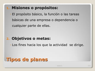 Tipos de planes  Misiones o propósitos: El propósito básico, la función o las tareas básicas de una empresa o dependencia o cualquier parte de ellas. Objetivos o metas: Los fines hacia los que la actividad  se dirige.  09/09/10 /33 
