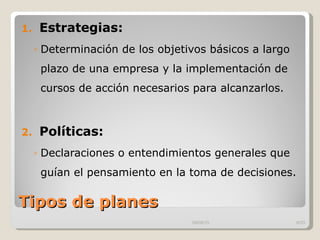 Tipos de planes Estrategias: Determinación de los objetivos básicos a largo plazo de una empresa y la implementación de cursos de acción necesarios para alcanzarlos.  Políticas: Declaraciones o entendimientos generales que guían el pensamiento en la toma de decisiones.  09/09/10 /33 