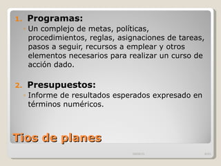 Tios de planes  Programas:  Un complejo de metas, políticas, procedimientos, reglas, asignaciones de tareas, pasos a seguir, recursos a emplear y otros elementos necesarios para realizar un curso de acción dado.  Presupuestos: Informe de resultados esperados expresado en términos numéricos.  09/09/10 /33 