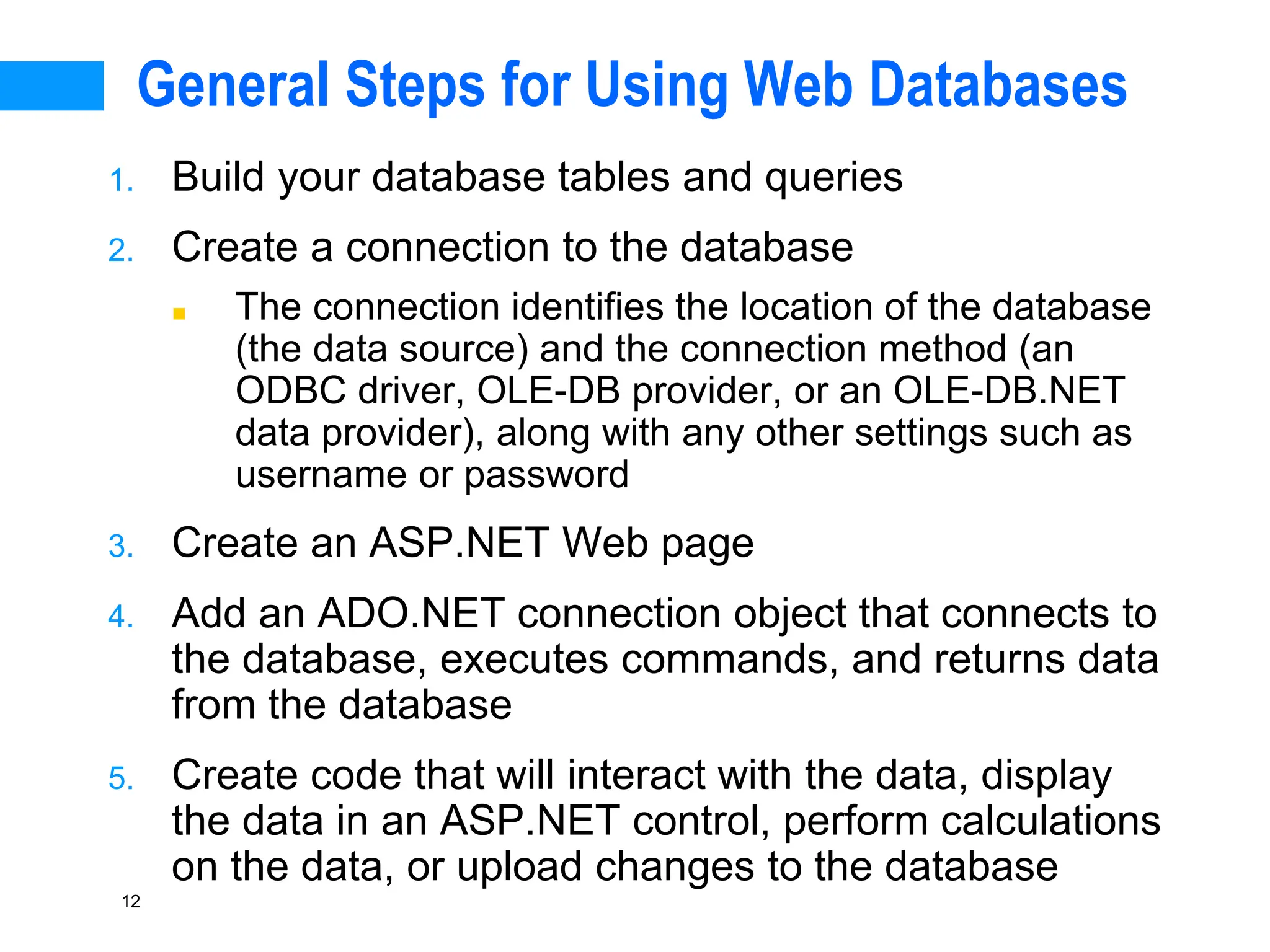 12
General Steps for Using Web Databases
1. Build your database tables and queries
2. Create a connection to the database
■ The connection identifies the location of the database
(the data source) and the connection method (an
ODBC driver, OLE-DB provider, or an OLE-DB.NET
data provider), along with any other settings such as
username or password
3. Create an ASP.NET Web page
4. Add an ADO.NET connection object that connects to
the database, executes commands, and returns data
from the database
5. Create code that will interact with the data, display
the data in an ASP.NET control, perform calculations
on the data, or upload changes to the database
 
