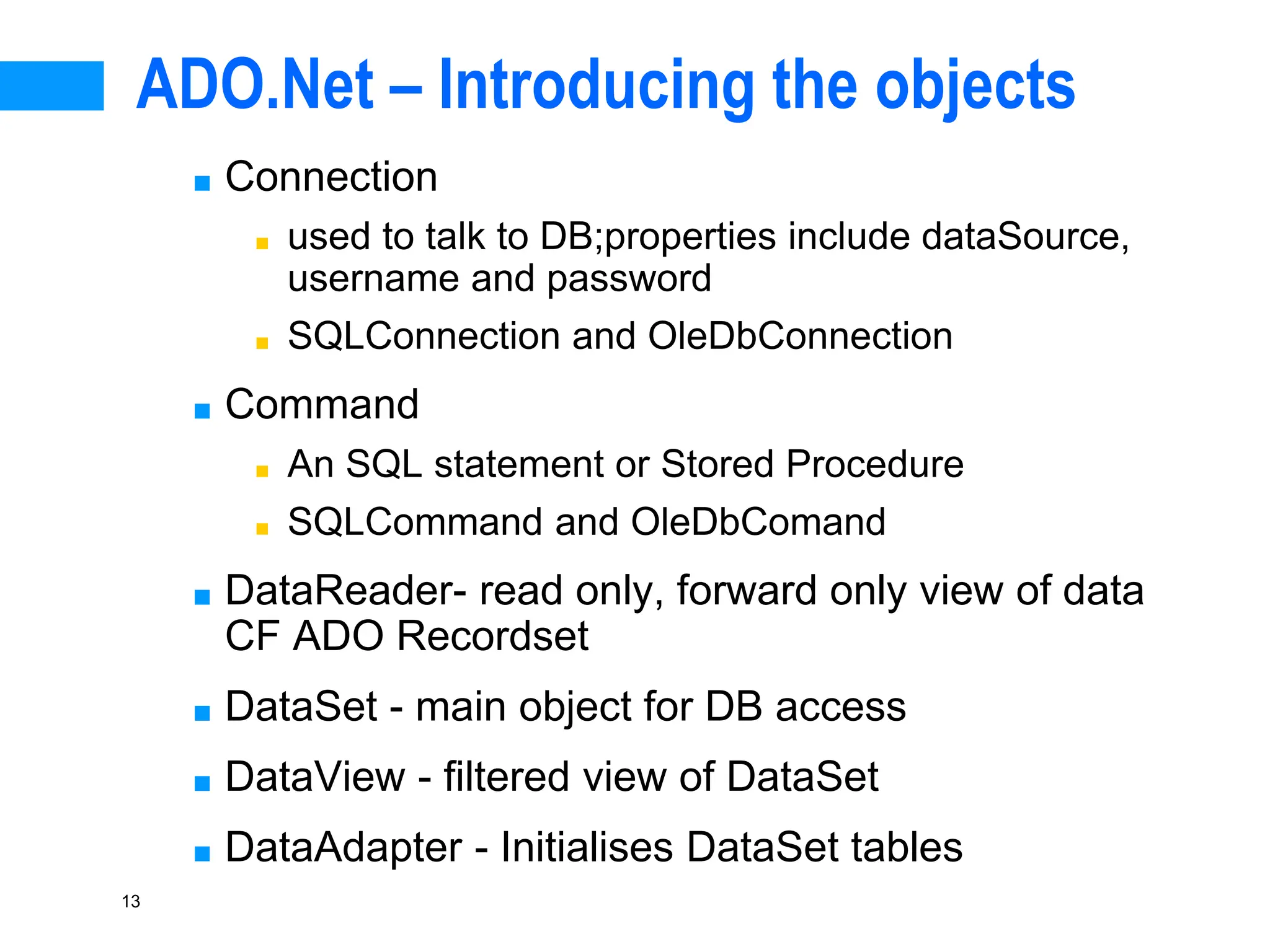 13
ADO.Net – Introducing the objects
■ Connection
■ used to talk to DB;properties include dataSource,
username and password
■ SQLConnection and OleDbConnection
■ Command
■ An SQL statement or Stored Procedure
■ SQLCommand and OleDbComand
■ DataReader- read only, forward only view of data
CF ADO Recordset
■ DataSet - main object for DB access
■ DataView - filtered view of DataSet
■ DataAdapter - Initialises DataSet tables
 