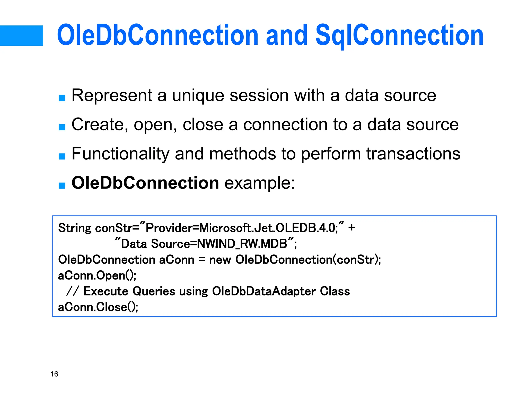 16
OleDbConnection and SqlConnection
■ Represent a unique session with a data source
■ Create, open, close a connection to a data source
■ Functionality and methods to perform transactions
■ OleDbConnection example:
String conStr="Provider=Microsoft.Jet.OLEDB.4.0;" +
"Data Source=NWIND_RW.MDB";
OleDbConnection aConn = new OleDbConnection(conStr);
aConn.Open();
// Execute Queries using OleDbDataAdapter Class
aConn.Close();
 