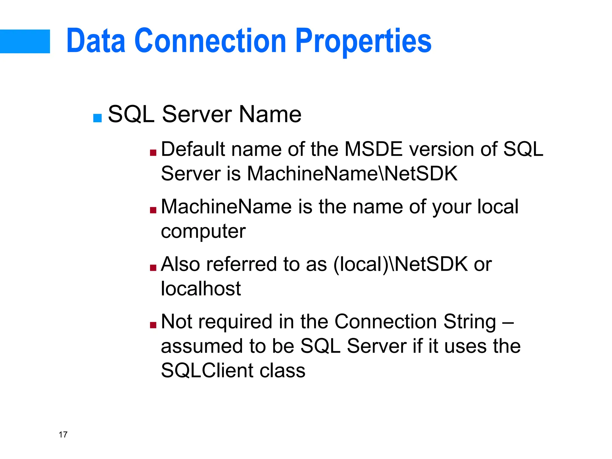 17
Data Connection Properties
■ SQL Server Name
■ Default name of the MSDE version of SQL
Server is MachineNameNetSDK
■ MachineName is the name of your local
computer
■ Also referred to as (local)NetSDK or
localhost
■ Not required in the Connection String –
assumed to be SQL Server if it uses the
SQLClient class
 