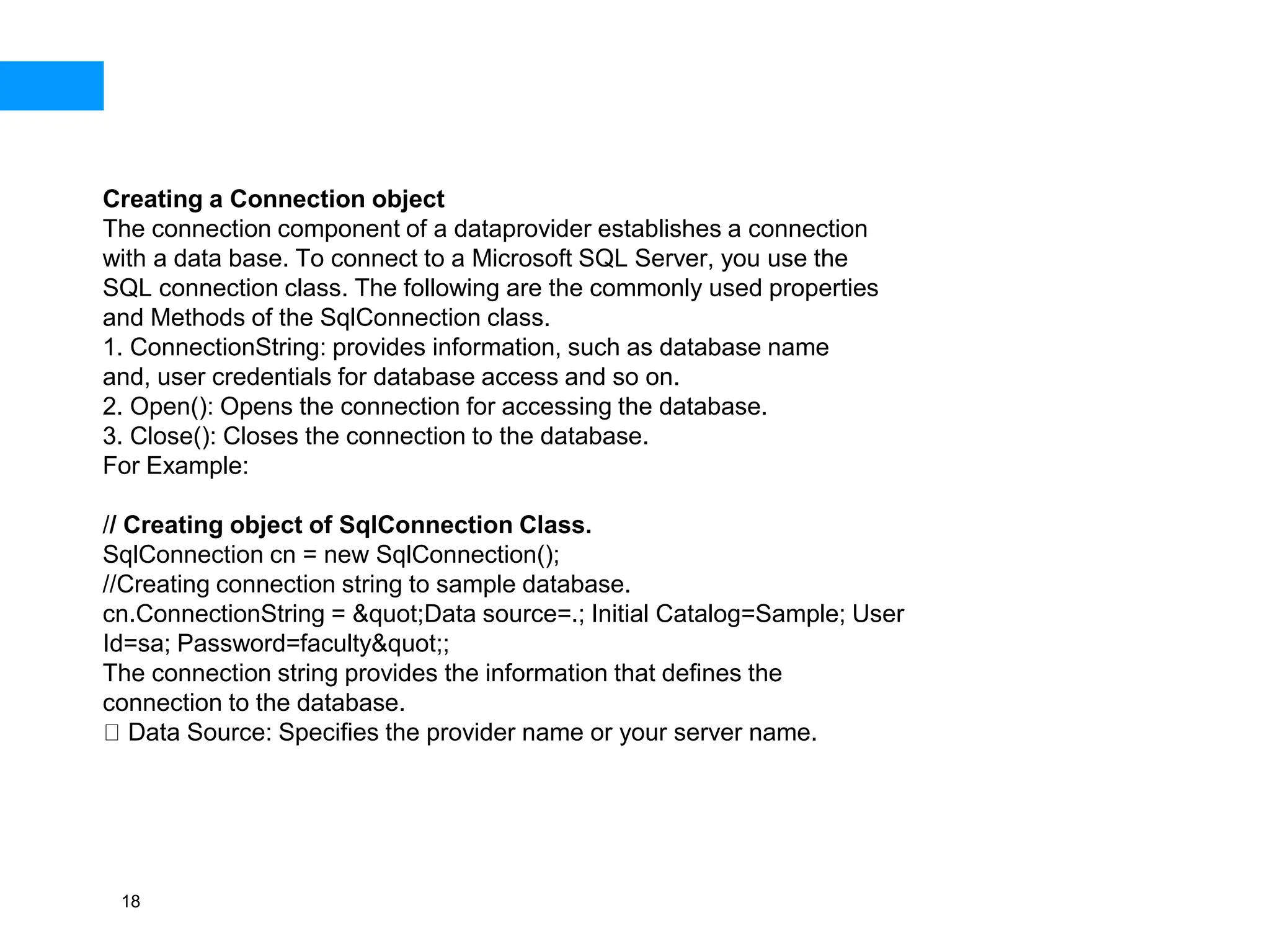 18
Creating a Connection object
The connection component of a dataprovider establishes a connection
with a data base. To connect to a Microsoft SQL Server, you use the
SQL connection class. The following are the commonly used properties
and Methods of the SqlConnection class.
1. ConnectionString: provides information, such as database name
and, user credentials for database access and so on.
2. Open(): Opens the connection for accessing the database.
3. Close(): Closes the connection to the database.
For Example:
// Creating object of SqlConnection Class.
SqlConnection cn = new SqlConnection();
//Creating connection string to sample database.
cn.ConnectionString = &quot;Data source=.; Initial Catalog=Sample; User
Id=sa; Password=faculty&quot;;
The connection string provides the information that defines the
connection to the database.
Data Source: Specifies the provider name or your server name.
 