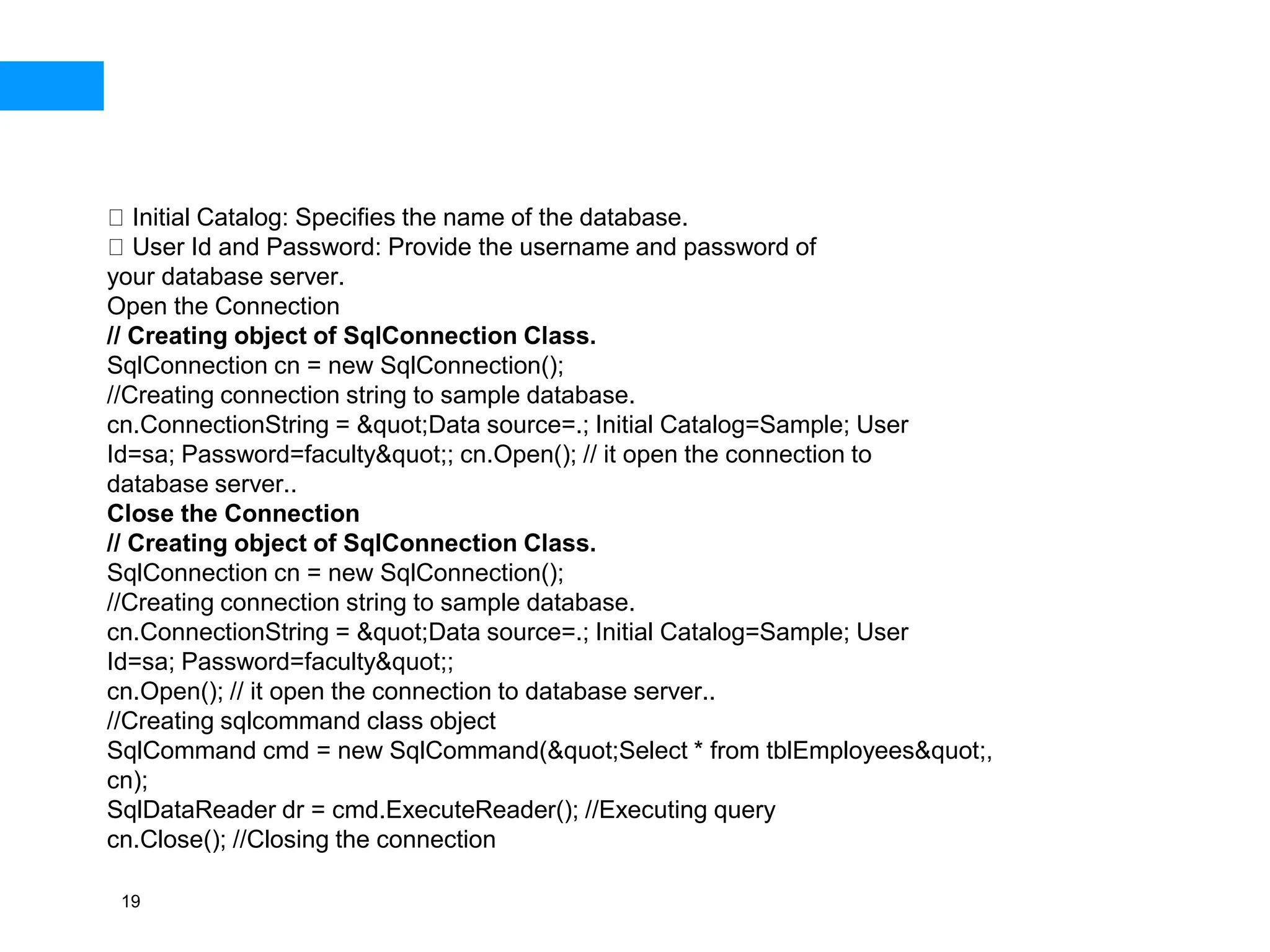 19
Initial Catalog: Specifies the name of the database.
User Id and Password: Provide the username and password of
your database server.
Open the Connection
// Creating object of SqlConnection Class.
SqlConnection cn = new SqlConnection();
//Creating connection string to sample database.
cn.ConnectionString = &quot;Data source=.; Initial Catalog=Sample; User
Id=sa; Password=faculty&quot;; cn.Open(); // it open the connection to
database server..
Close the Connection
// Creating object of SqlConnection Class.
SqlConnection cn = new SqlConnection();
//Creating connection string to sample database.
cn.ConnectionString = &quot;Data source=.; Initial Catalog=Sample; User
Id=sa; Password=faculty&quot;;
cn.Open(); // it open the connection to database server..
//Creating sqlcommand class object
SqlCommand cmd = new SqlCommand(&quot;Select * from tblEmployees&quot;,
cn);
SqlDataReader dr = cmd.ExecuteReader(); //Executing query
cn.Close(); //Closing the connection
 