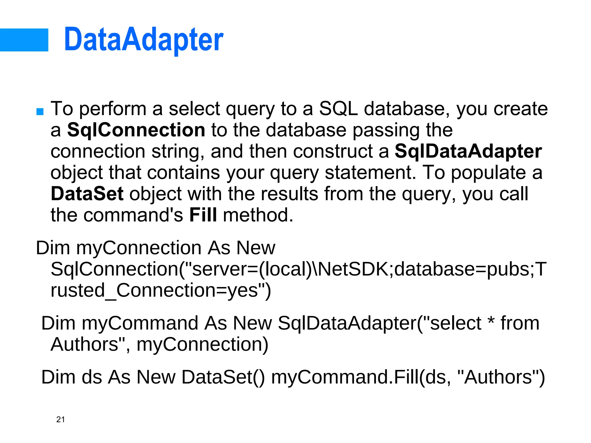 21
DataAdapter
■ To perform a select query to a SQL database, you create
a SqlConnection to the database passing the
connection string, and then construct a SqlDataAdapter
object that contains your query statement. To populate a
DataSet object with the results from the query, you call
the command's Fill method.
Dim myConnection As New
SqlConnection("server=(local)NetSDK;database=pubs;T
rusted_Connection=yes")
Dim myCommand As New SqlDataAdapter("select * from
Authors", myConnection)
Dim ds As New DataSet() myCommand.Fill(ds, "Authors")
 
