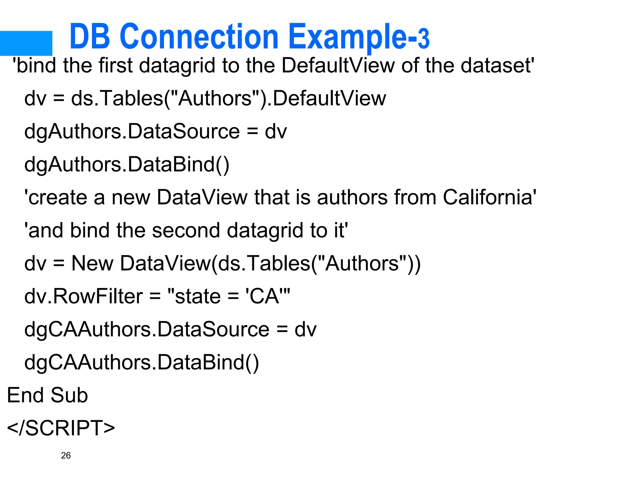 26
DB Connection Example-3
'bind the first datagrid to the DefaultView of the dataset'
dv = ds.Tables("Authors").DefaultView
dgAuthors.DataSource = dv
dgAuthors.DataBind()
'create a new DataView that is authors from California'
'and bind the second datagrid to it'
dv = New DataView(ds.Tables("Authors"))
dv.RowFilter = "state = 'CA'"
dgCAAuthors.DataSource = dv
dgCAAuthors.DataBind()
End Sub
</SCRIPT>
 