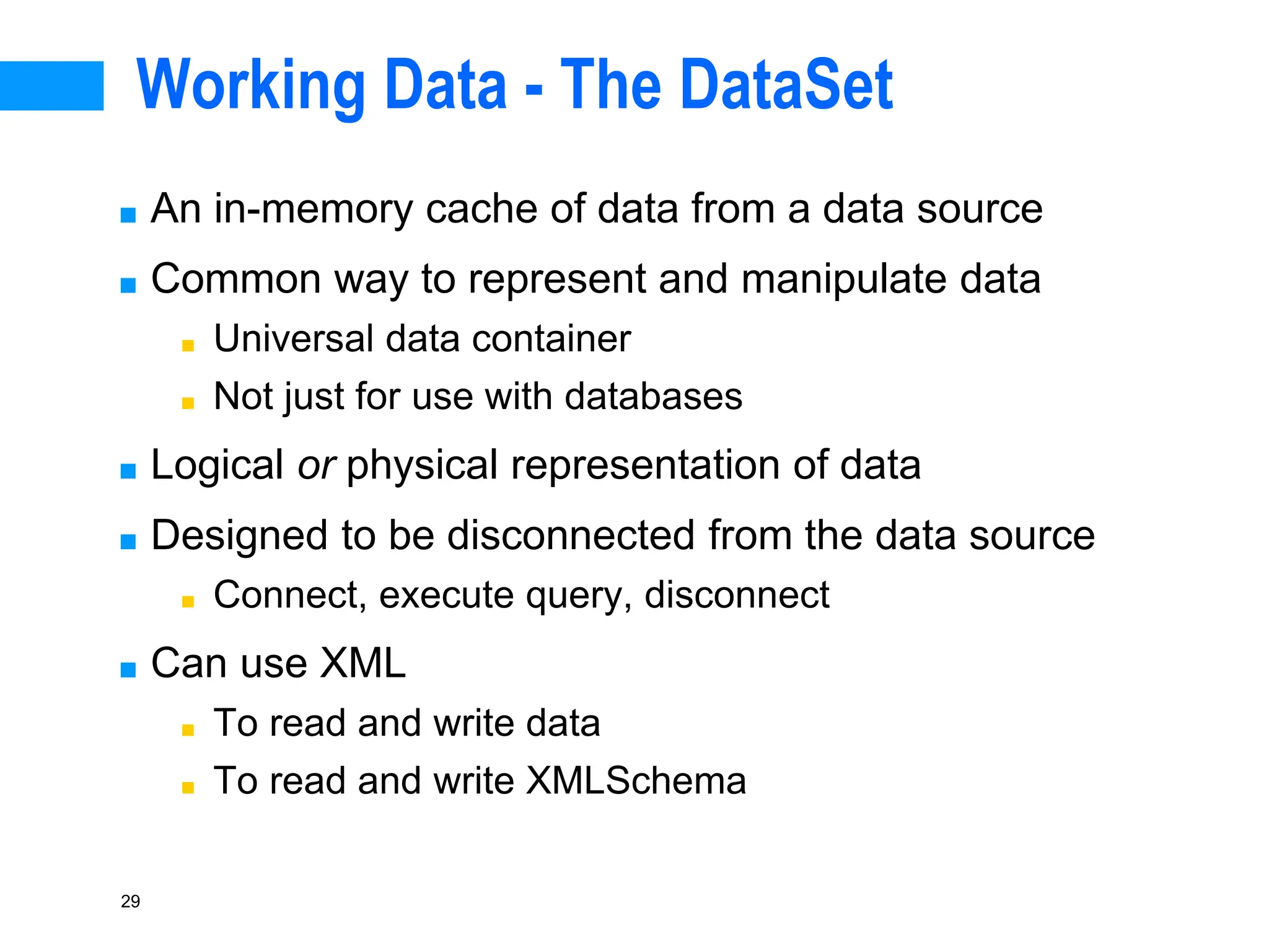 29
Working Data - The DataSet
■ An in-memory cache of data from a data source
■ Common way to represent and manipulate data
■ Universal data container
■ Not just for use with databases
■ Logical or physical representation of data
■ Designed to be disconnected from the data source
■ Connect, execute query, disconnect
■ Can use XML
■ To read and write data
■ To read and write XMLSchema
 