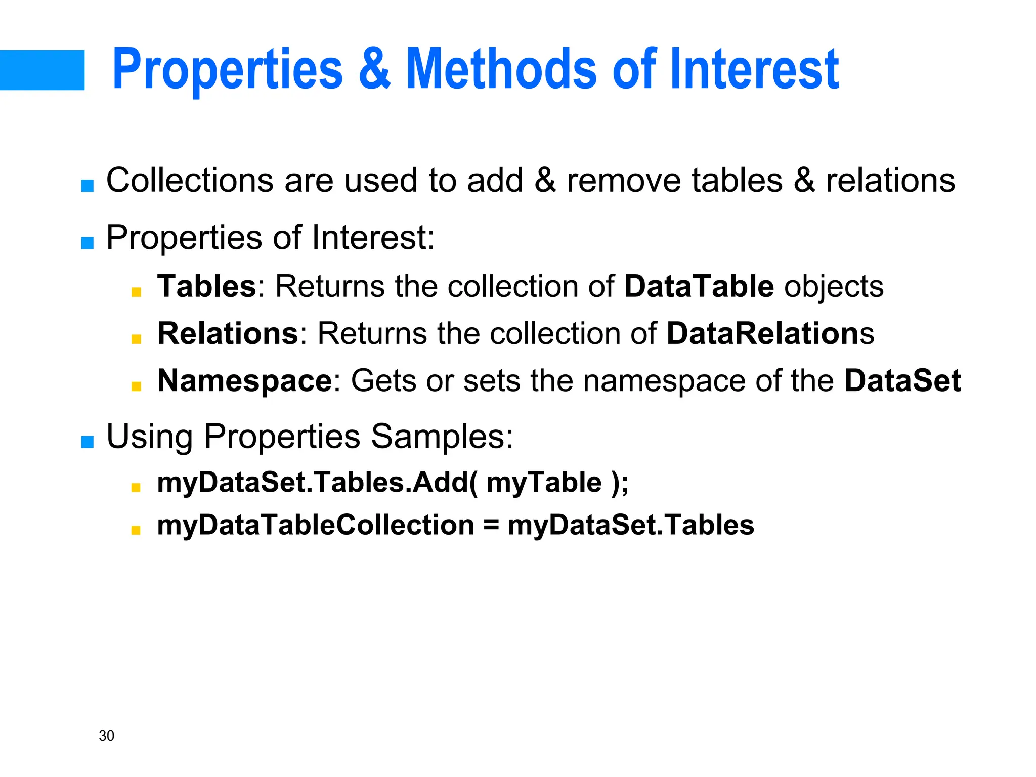 30
Properties & Methods of Interest
■ Collections are used to add & remove tables & relations
■ Properties of Interest:
■ Tables: Returns the collection of DataTable objects
■ Relations: Returns the collection of DataRelations
■ Namespace: Gets or sets the namespace of the DataSet
■ Using Properties Samples:
■ myDataSet.Tables.Add( myTable );
■ myDataTableCollection = myDataSet.Tables
 