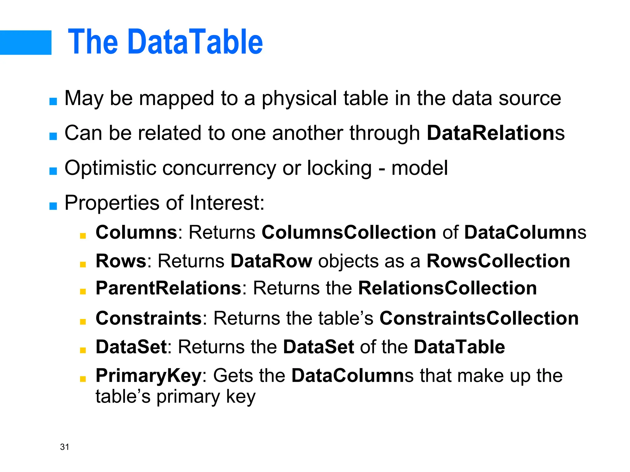31
The DataTable
■ May be mapped to a physical table in the data source
■ Can be related to one another through DataRelations
■ Optimistic concurrency or locking - model
■ Properties of Interest:
■ Columns: Returns ColumnsCollection of DataColumns
■ Rows: Returns DataRow objects as a RowsCollection
■ ParentRelations: Returns the RelationsCollection
■ Constraints: Returns the table’s ConstraintsCollection
■ DataSet: Returns the DataSet of the DataTable
■ PrimaryKey: Gets the DataColumns that make up the
table’s primary key
 