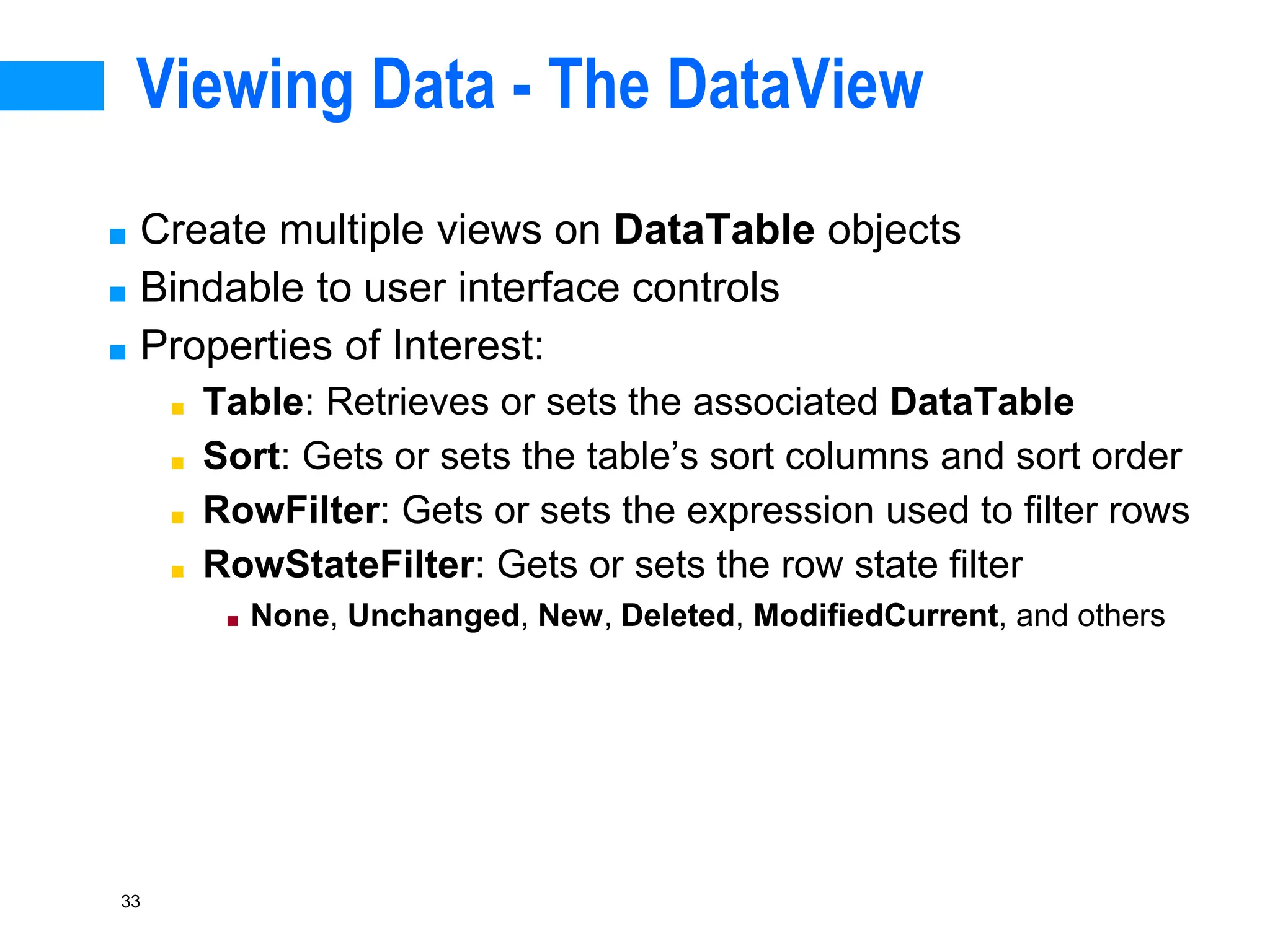 33
Viewing Data - The DataView
■ Create multiple views on DataTable objects
■ Bindable to user interface controls
■ Properties of Interest:
■ Table: Retrieves or sets the associated DataTable
■ Sort: Gets or sets the table’s sort columns and sort order
■ RowFilter: Gets or sets the expression used to filter rows
■ RowStateFilter: Gets or sets the row state filter
■ None, Unchanged, New, Deleted, ModifiedCurrent, and others
 