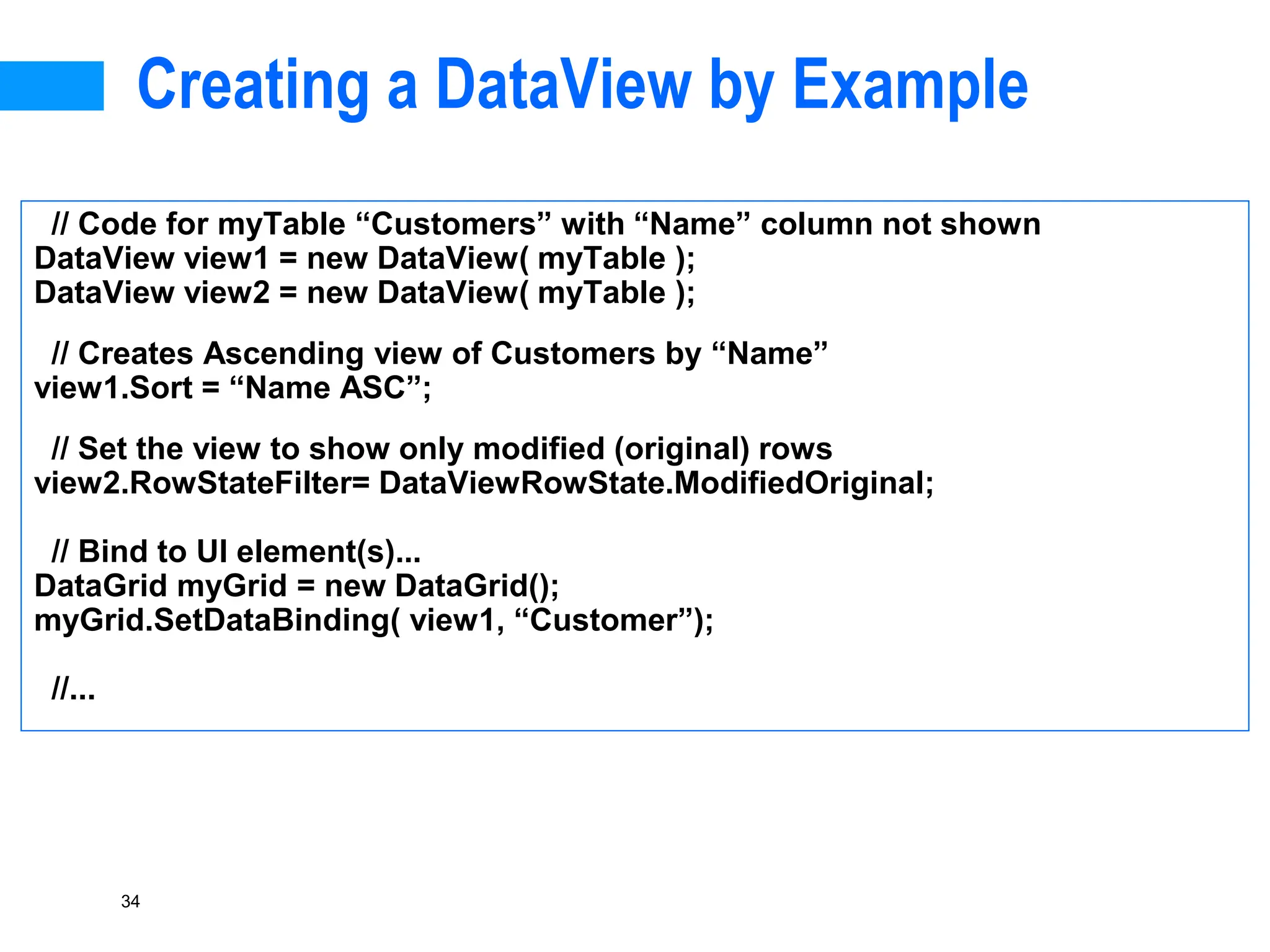 34
Creating a DataView by Example
// Code for myTable “Customers” with “Name” column not shown
DataView view1 = new DataView( myTable );
DataView view2 = new DataView( myTable );
// Creates Ascending view of Customers by “Name”
view1.Sort = “Name ASC”;
// Set the view to show only modified (original) rows
view2.RowStateFilter= DataViewRowState.ModifiedOriginal;
// Bind to UI element(s)...
DataGrid myGrid = new DataGrid();
myGrid.SetDataBinding( view1, “Customer”);
//...
 