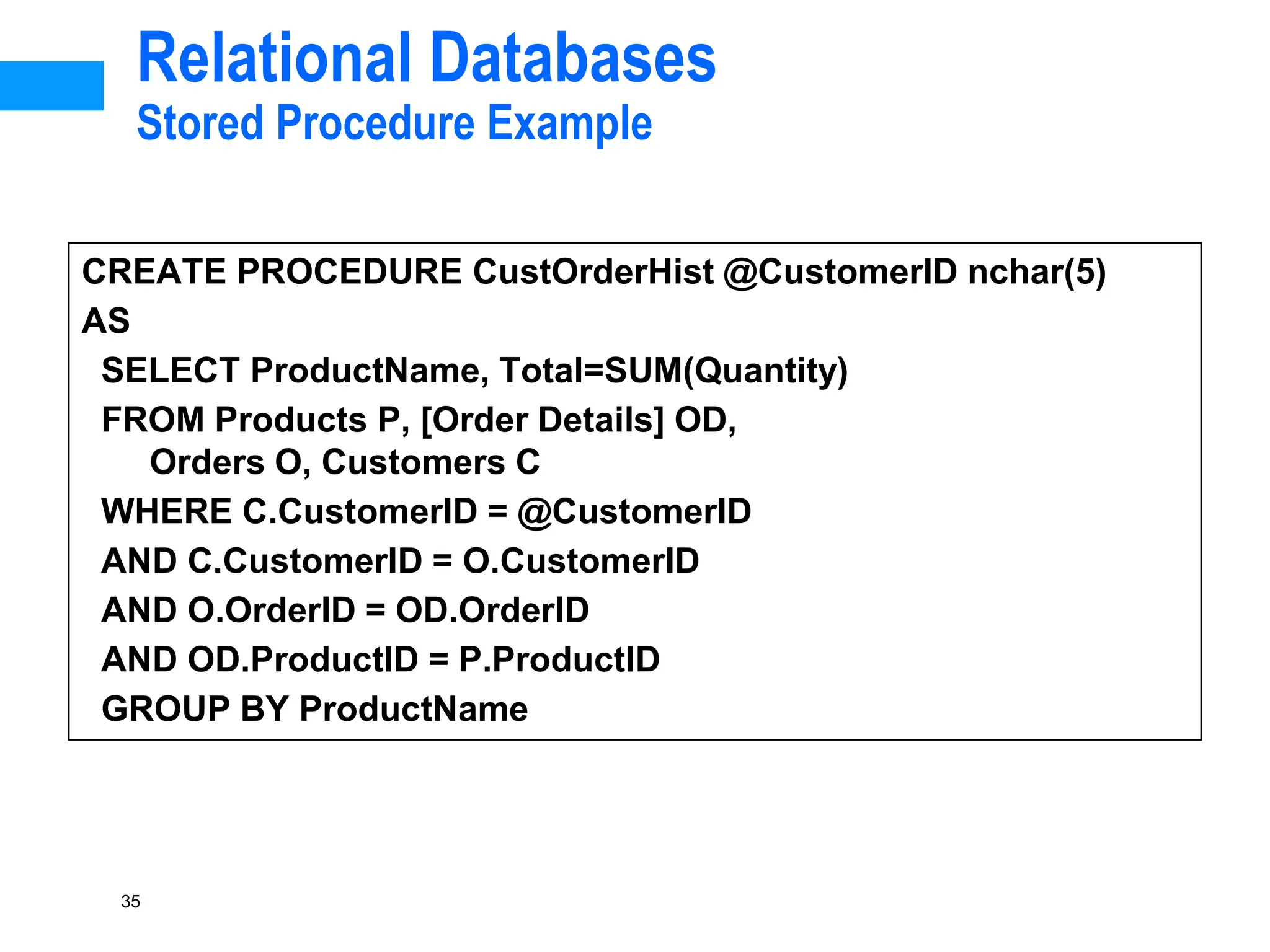 35
Relational Databases
Stored Procedure Example
CREATE PROCEDURE CustOrderHist @CustomerID nchar(5)
AS
SELECT ProductName, Total=SUM(Quantity)
FROM Products P, [Order Details] OD,
Orders O, Customers C
WHERE C.CustomerID = @CustomerID
AND C.CustomerID = O.CustomerID
AND O.OrderID = OD.OrderID
AND OD.ProductID = P.ProductID
GROUP BY ProductName
 