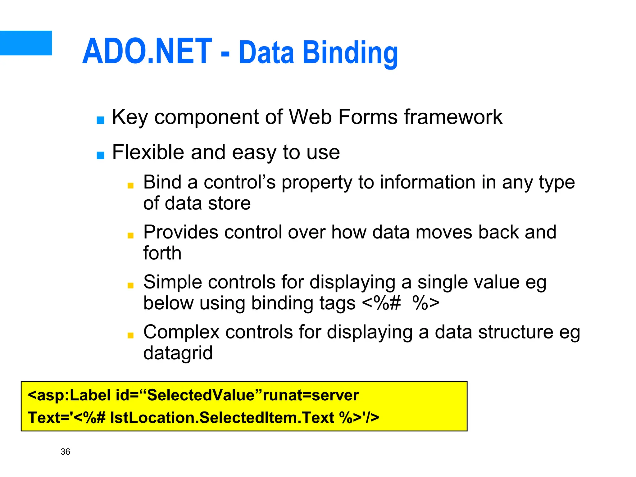 36
ADO.NET - Data Binding
■ Key component of Web Forms framework
■ Flexible and easy to use
■ Bind a control’s property to information in any type
of data store
■ Provides control over how data moves back and
forth
■ Simple controls for displaying a single value eg
below using binding tags <%# %>
■ Complex controls for displaying a data structure eg
datagrid
<asp:Label id=“SelectedValue”runat=server
Text='<%# lstLocation.SelectedItem.Text %>'/>
 