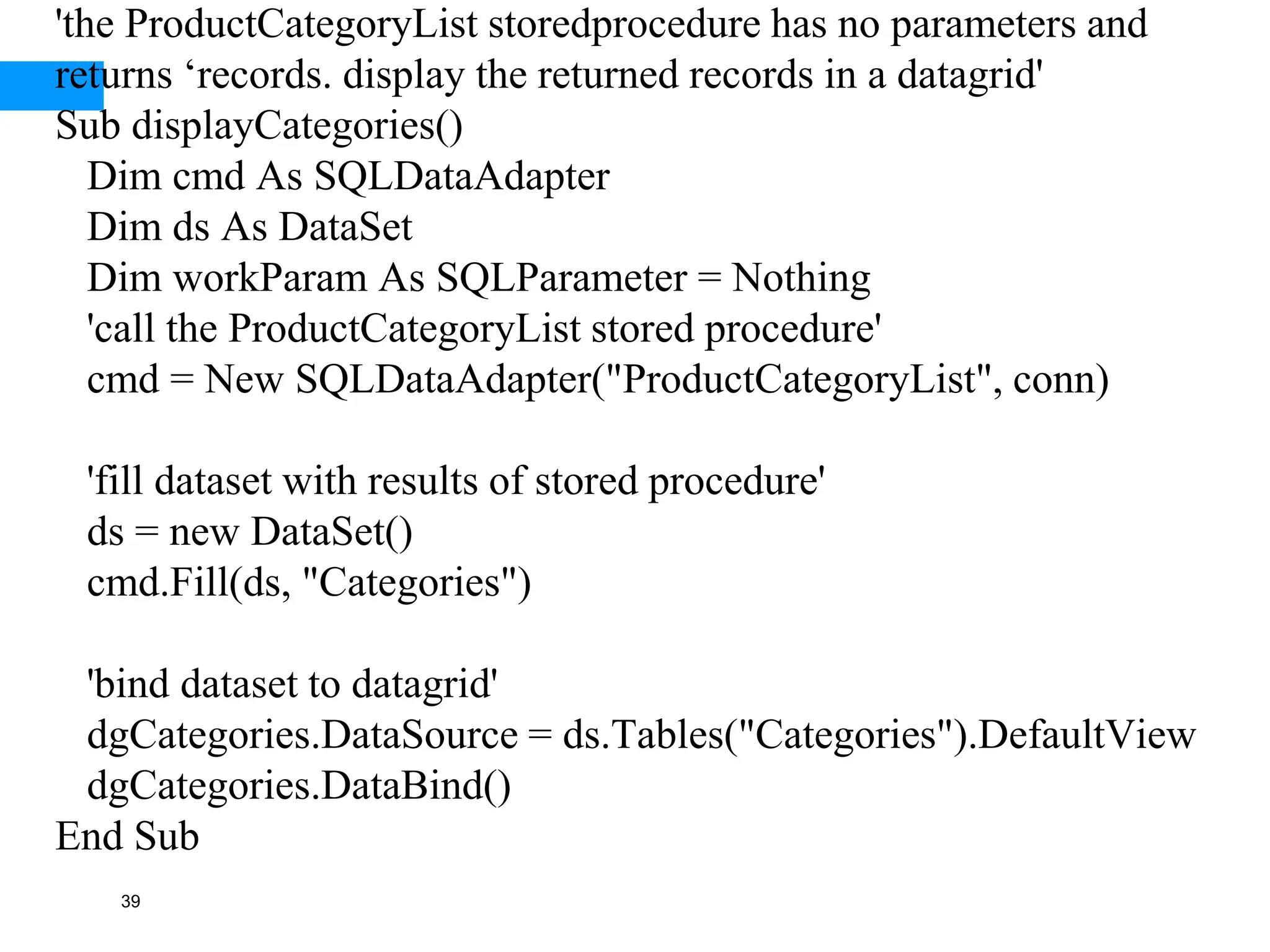 39
'the ProductCategoryList storedprocedure has no parameters and
returns ‘records. display the returned records in a datagrid'
Sub displayCategories()
Dim cmd As SQLDataAdapter
Dim ds As DataSet
Dim workParam As SQLParameter = Nothing
'call the ProductCategoryList stored procedure'
cmd = New SQLDataAdapter("ProductCategoryList", conn)
'fill dataset with results of stored procedure'
ds = new DataSet()
cmd.Fill(ds, "Categories")
'bind dataset to datagrid'
dgCategories.DataSource = ds.Tables("Categories").DefaultView
dgCategories.DataBind()
End Sub
 