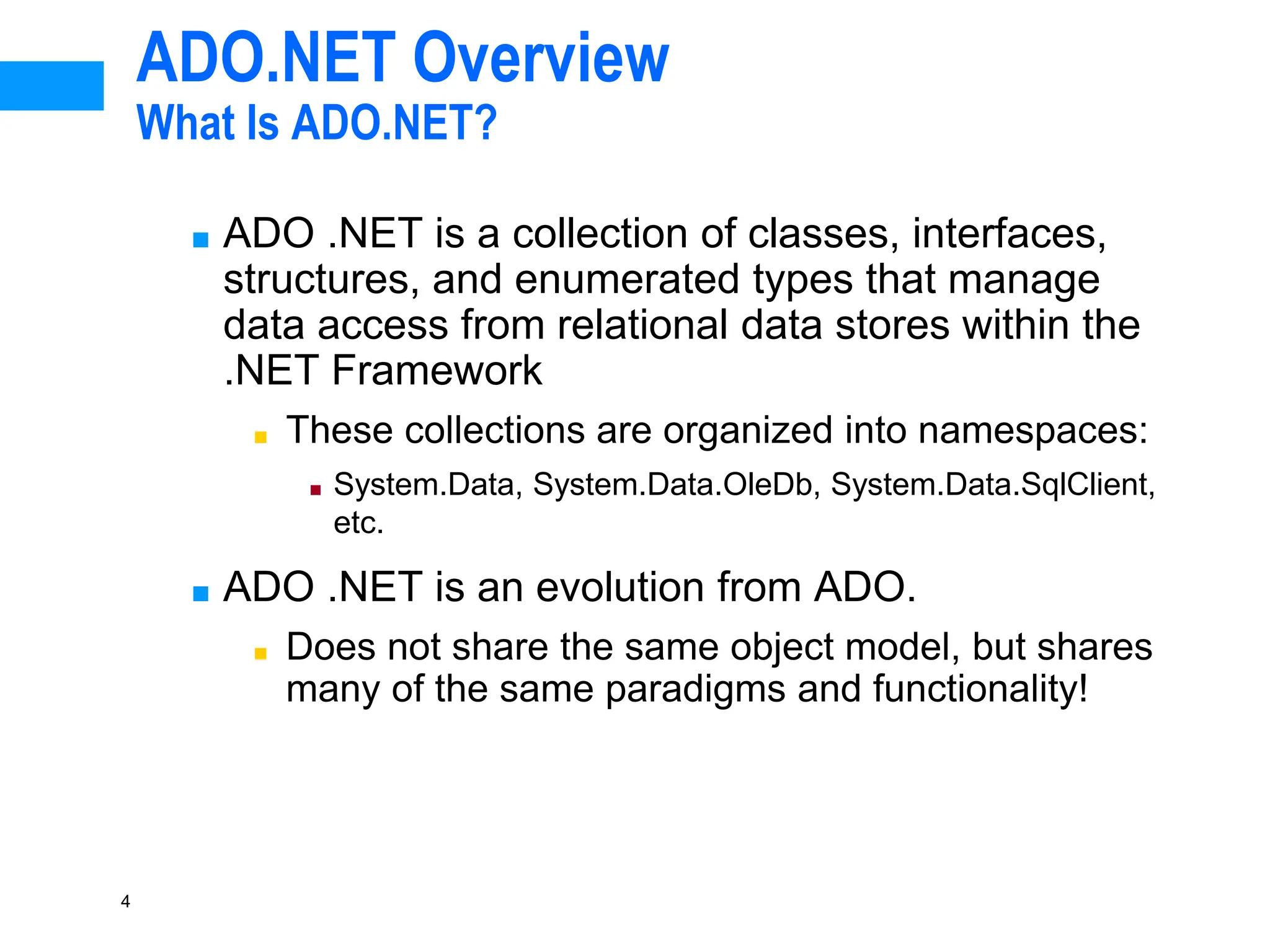 4
ADO.NET Overview
What Is ADO.NET?
■ ADO .NET is a collection of classes, interfaces,
structures, and enumerated types that manage
data access from relational data stores within the
.NET Framework
■ These collections are organized into namespaces:
■ System.Data, System.Data.OleDb, System.Data.SqlClient,
etc.
■ ADO .NET is an evolution from ADO.
■ Does not share the same object model, but shares
many of the same paradigms and functionality!
 
