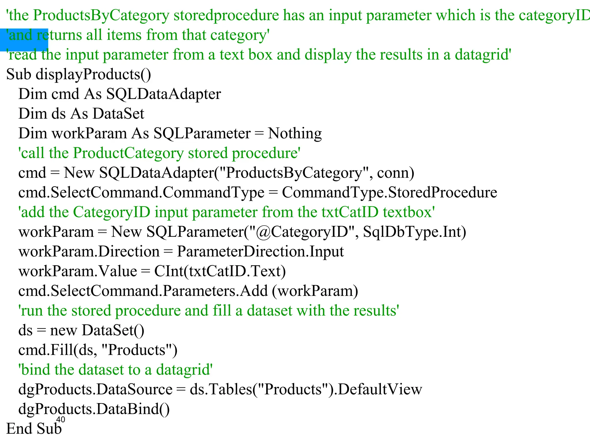 40
'the ProductsByCategory storedprocedure has an input parameter which is the categoryID
'and returns all items from that category'
'read the input parameter from a text box and display the results in a datagrid'
Sub displayProducts()
Dim cmd As SQLDataAdapter
Dim ds As DataSet
Dim workParam As SQLParameter = Nothing
'call the ProductCategory stored procedure'
cmd = New SQLDataAdapter("ProductsByCategory", conn)
cmd.SelectCommand.CommandType = CommandType.StoredProcedure
'add the CategoryID input parameter from the txtCatID textbox'
workParam = New SQLParameter("@CategoryID", SqlDbType.Int)
workParam.Direction = ParameterDirection.Input
workParam.Value = CInt(txtCatID.Text)
cmd.SelectCommand.Parameters.Add (workParam)
'run the stored procedure and fill a dataset with the results'
ds = new DataSet()
cmd.Fill(ds, "Products")
'bind the dataset to a datagrid'
dgProducts.DataSource = ds.Tables("Products").DefaultView
dgProducts.DataBind()
End Sub
 