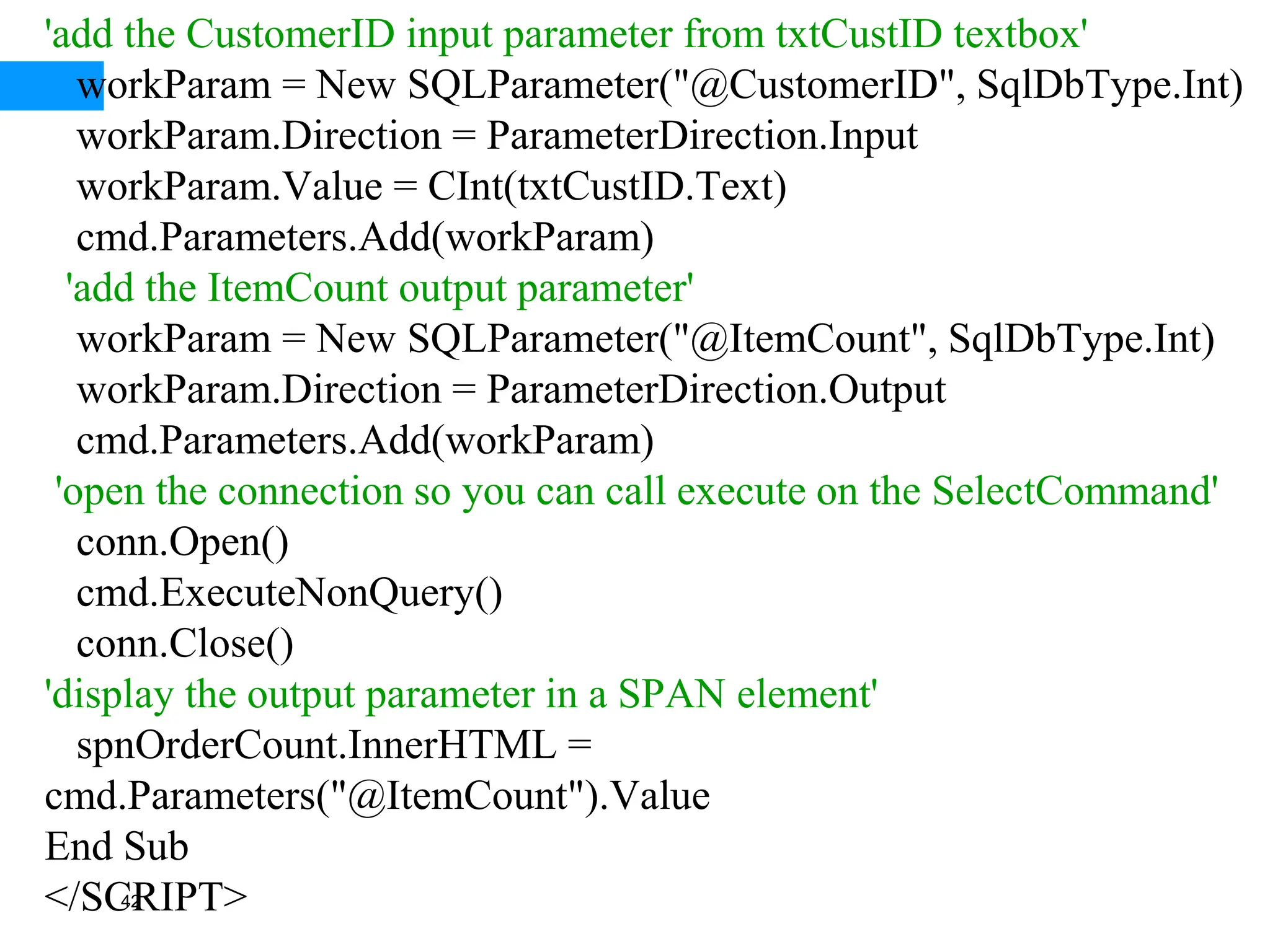 42
'add the CustomerID input parameter from txtCustID textbox'
workParam = New SQLParameter("@CustomerID", SqlDbType.Int)
workParam.Direction = ParameterDirection.Input
workParam.Value = CInt(txtCustID.Text)
cmd.Parameters.Add(workParam)
'add the ItemCount output parameter'
workParam = New SQLParameter("@ItemCount", SqlDbType.Int)
workParam.Direction = ParameterDirection.Output
cmd.Parameters.Add(workParam)
'open the connection so you can call execute on the SelectCommand'
conn.Open()
cmd.ExecuteNonQuery()
conn.Close()
'display the output parameter in a SPAN element'
spnOrderCount.InnerHTML =
cmd.Parameters("@ItemCount").Value
End Sub
</SCRIPT>
 