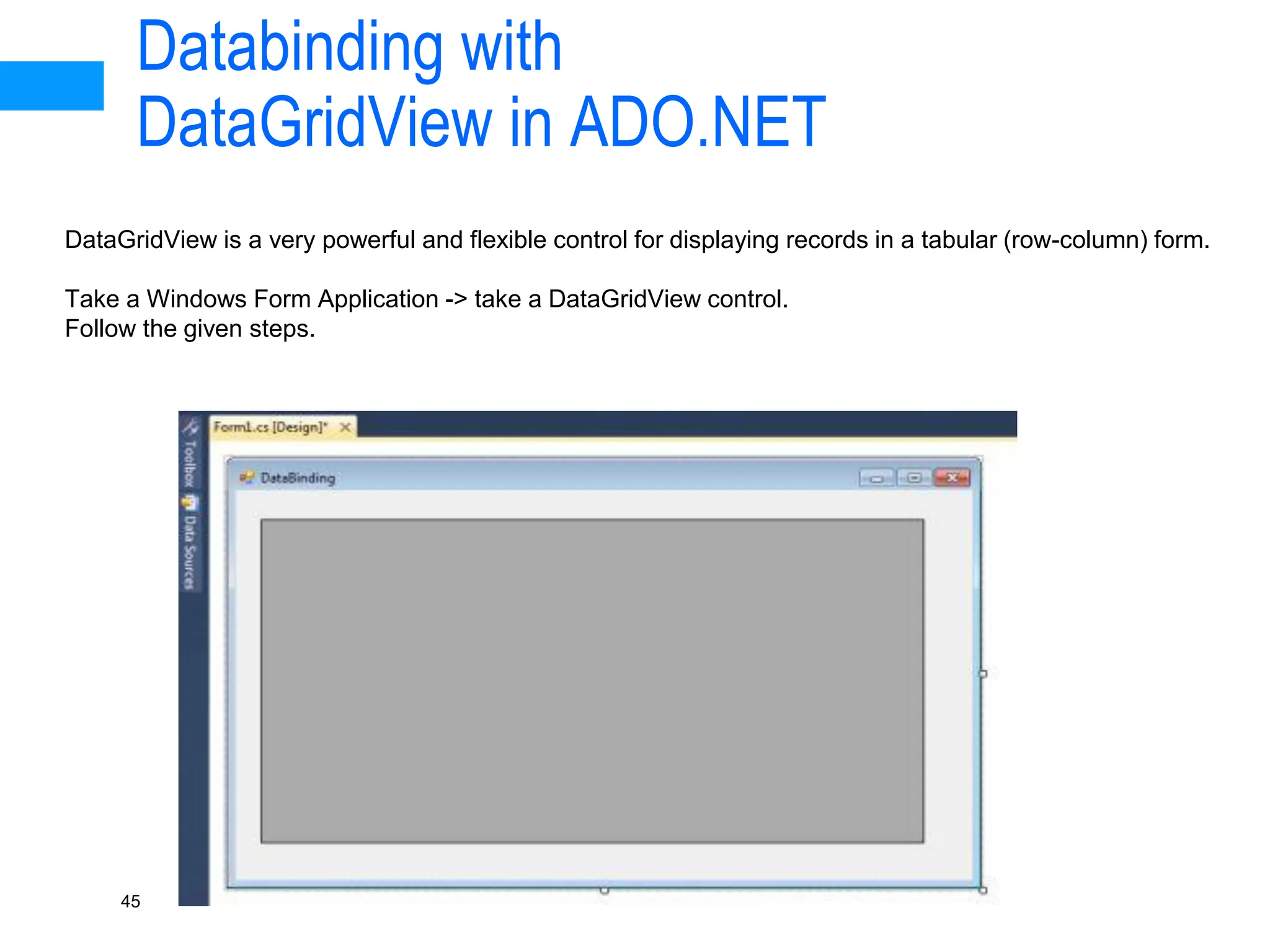 Databinding with
DataGridView in ADO.NET
45
DataGridView is a very powerful and flexible control for displaying records in a tabular (row-column) form.
Take a Windows Form Application -> take a DataGridView control.
Follow the given steps.
 