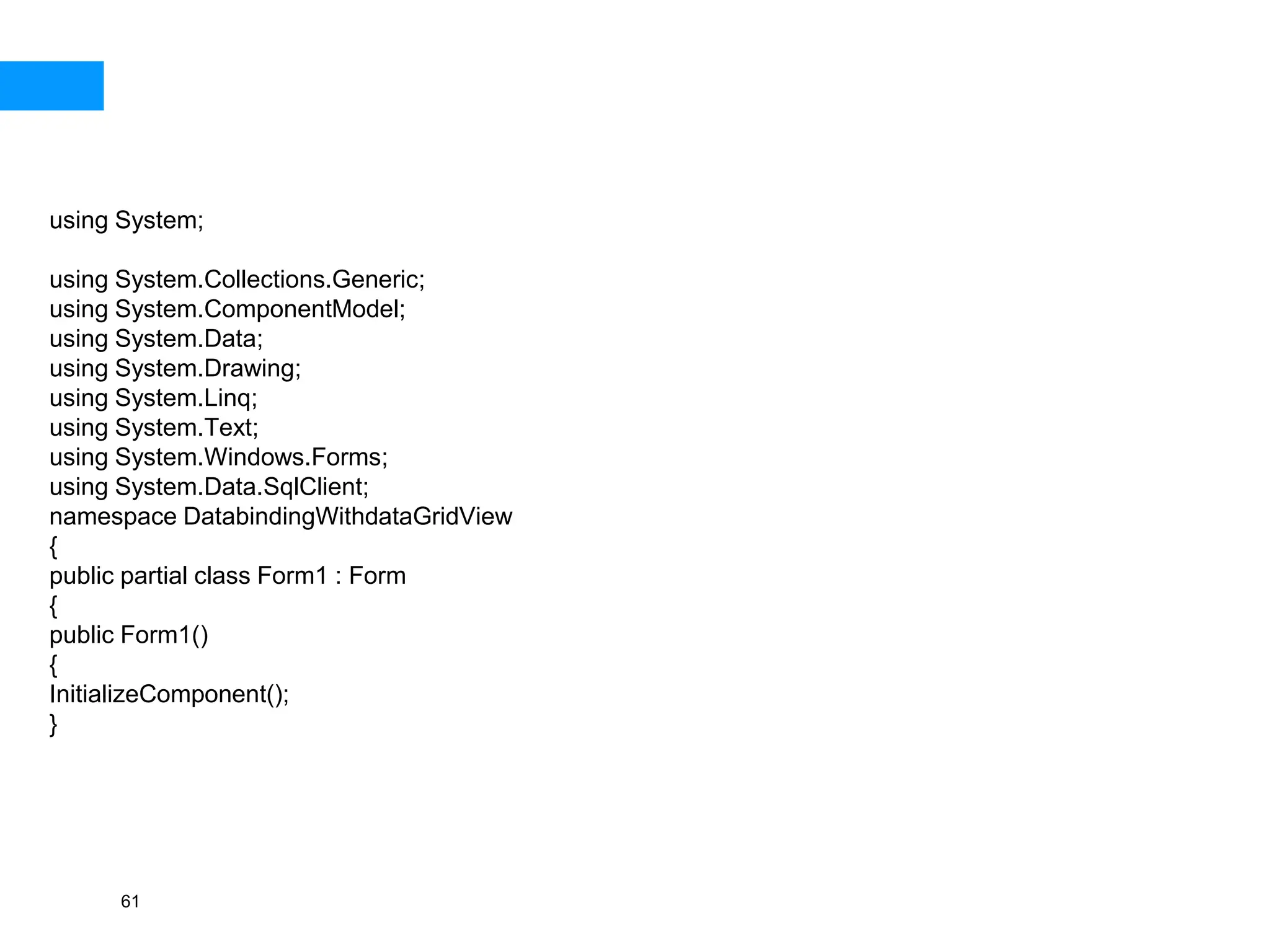 61
using System;
using System.Collections.Generic;
using System.ComponentModel;
using System.Data;
using System.Drawing;
using System.Linq;
using System.Text;
using System.Windows.Forms;
using System.Data.SqlClient;
namespace DatabindingWithdataGridView
{
public partial class Form1 : Form
{
public Form1()
{
InitializeComponent();
}
 