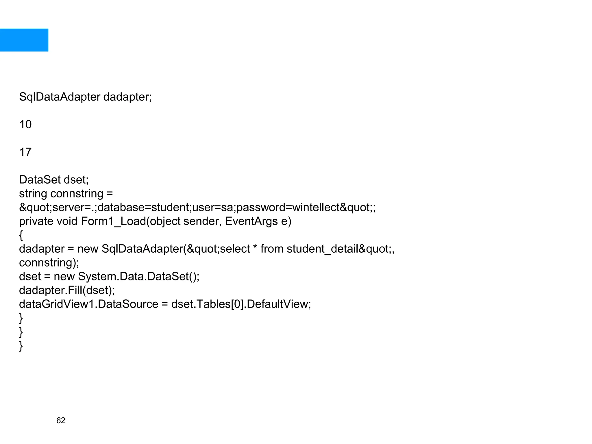 62
SqlDataAdapter dadapter;
10
17
DataSet dset;
string connstring =
&quot;server=.;database=student;user=sa;password=wintellect&quot;;
private void Form1_Load(object sender, EventArgs e)
{
dadapter = new SqlDataAdapter(&quot;select * from student_detail&quot;,
connstring);
dset = new System.Data.DataSet();
dadapter.Fill(dset);
dataGridView1.DataSource = dset.Tables[0].DefaultView;
}
}
}
 
