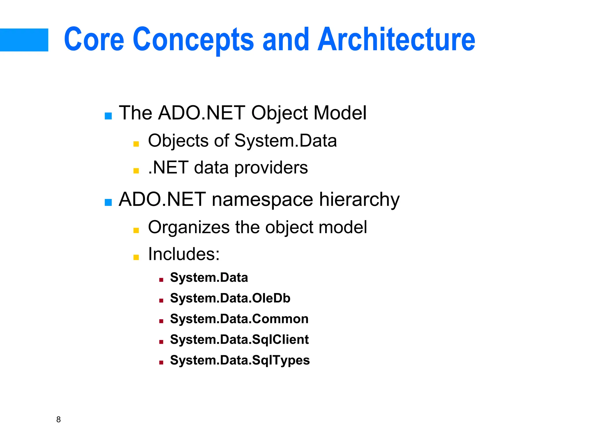 8
Core Concepts and Architecture
■ The ADO.NET Object Model
■ Objects of System.Data
■ .NET data providers
■ ADO.NET namespace hierarchy
■ Organizes the object model
■ Includes:
■ System.Data
■ System.Data.OleDb
■ System.Data.Common
■ System.Data.SqlClient
■ System.Data.SqlTypes
 