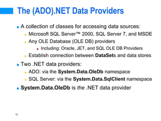 10
The (ADO).NET Data Providers
■ A collection of classes for accessing data sources:
■ Microsoft SQL Server 2000, SQL Server 7, and MSDE
■ Any OLE Database (OLE DB) providers
■ Including: Oracle, JET, and SQL OLE DB Providers
■ Establish connection between DataSets and data stores
■ Two .NET data providers:
■ ADO: via the System.Data.OleDb namespace
■ SQL Server: via the System.Data.SqlClient namespace
■ System.Data.OleDb is the .NET data provider
 