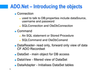 13
ADO.Net – Introducing the objects
■ Connection
■ used to talk to DB;properties include dataSource,
username and password
■ SQLConnection and OleDbConnection
■ Command
■ An SQL statement or Stored Procedure
■ SQLCommand and OleDbComand
■ DataReader- read only, forward only view of data
CF ADO Recordset
■ DataSet - main object for DB access
■ DataView - filtered view of DataSet
■ DataAdapter - Initialises DataSet tables
 