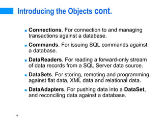 14
Introducing the Objects cont.
■ Connections. For connection to and managing
transactions against a database.
■ Commands. For issuing SQL commands against
a database.
■ DataReaders. For reading a forward-only stream
of data records from a SQL Server data source.
■ DataSets. For storing, remoting and programming
against flat data, XML data and relational data.
■ DataAdapters. For pushing data into a DataSet,
and reconciling data against a database.
 