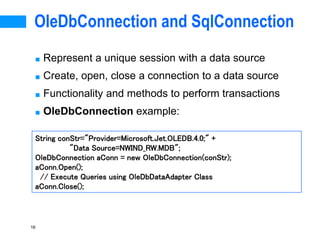 16
OleDbConnection and SqlConnection
■ Represent a unique session with a data source
■ Create, open, close a connection to a data source
■ Functionality and methods to perform transactions
■ OleDbConnection example:
String conStr="Provider=Microsoft.Jet.OLEDB.4.0;" +
"Data Source=NWIND_RW.MDB";
OleDbConnection aConn = new OleDbConnection(conStr);
aConn.Open();
// Execute Queries using OleDbDataAdapter Class
aConn.Close();
 