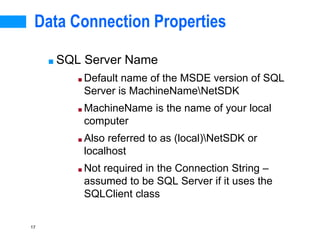17
Data Connection Properties
■ SQL Server Name
■ Default name of the MSDE version of SQL
Server is MachineNameNetSDK
■ MachineName is the name of your local
computer
■ Also referred to as (local)NetSDK or
localhost
■ Not required in the Connection String –
assumed to be SQL Server if it uses the
SQLClient class
 