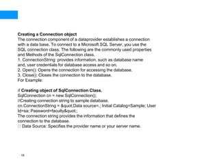 18
Creating a Connection object
The connection component of a dataprovider establishes a connection
with a data base. To connect to a Microsoft SQL Server, you use the
SQL connection class. The following are the commonly used properties
and Methods of the SqlConnection class.
1. ConnectionString: provides information, such as database name
and, user credentials for database access and so on.
2. Open(): Opens the connection for accessing the database.
3. Close(): Closes the connection to the database.
For Example:
// Creating object of SqlConnection Class.
SqlConnection cn = new SqlConnection();
//Creating connection string to sample database.
cn.ConnectionString = &quot;Data source=.; Initial Catalog=Sample; User
Id=sa; Password=faculty&quot;;
The connection string provides the information that defines the
connection to the database.
Data Source: Specifies the provider name or your server name.
 