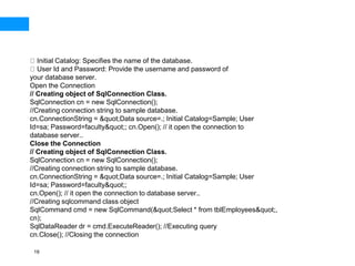 19
Initial Catalog: Specifies the name of the database.
User Id and Password: Provide the username and password of
your database server.
Open the Connection
// Creating object of SqlConnection Class.
SqlConnection cn = new SqlConnection();
//Creating connection string to sample database.
cn.ConnectionString = &quot;Data source=.; Initial Catalog=Sample; User
Id=sa; Password=faculty&quot;; cn.Open(); // it open the connection to
database server..
Close the Connection
// Creating object of SqlConnection Class.
SqlConnection cn = new SqlConnection();
//Creating connection string to sample database.
cn.ConnectionString = &quot;Data source=.; Initial Catalog=Sample; User
Id=sa; Password=faculty&quot;;
cn.Open(); // it open the connection to database server..
//Creating sqlcommand class object
SqlCommand cmd = new SqlCommand(&quot;Select * from tblEmployees&quot;,
cn);
SqlDataReader dr = cmd.ExecuteReader(); //Executing query
cn.Close(); //Closing the connection
 