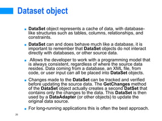 20
Dataset object
■ DataSet object represents a cache of data, with database-
like structures such as tables, columns, relationships, and
constraints.
■ DataSet can and does behave much like a database, it is
important to remember that DataSet objects do not interact
directly with databases, or other source data.
■ Allows the developer to work with a programming model that
is always consistent, regardless of where the source data
resides. Data coming from a database, an XML file, from
code, or user input can all be placed into DataSet objects.
■ Changes made to the DataSet can be tracked and verified
before updating the source data. The GetChanges method
of the DataSet object actually creates a second DatSet that
contains only the changes to the data. This DataSet is then
used by a DataAdapter (or other objects) to update the
original data source.
■ For long-running applications this is often the best approach.
 