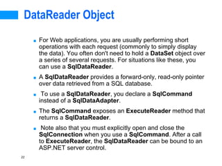 22
DataReader Object
■ For Web applications, you are usually performing short
operations with each request (commonly to simply display
the data). You often don't need to hold a DataSet object over
a series of several requests. For situations like these, you
can use a SqlDataReader.
■ A SqlDataReader provides a forward-only, read-only pointer
over data retrieved from a SQL database.
■ To use a SqlDataReader, you declare a SqlCommand
instead of a SqlDataAdapter.
■ The SqlCommand exposes an ExecuteReader method that
returns a SqlDataReader.
■ Note also that you must explicitly open and close the
SqlConnection when you use a SqlCommand. After a call
to ExecuteReader, the SqlDataReader can be bound to an
ASP.NET server control.
 