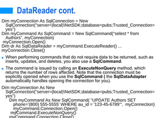 23
DataReader cont.
Dim myConnection As SqlConnection = New
SqlConnection("server=(local)NetSDK;database=pubs;Trusted_Connection=
yes")
Dim myCommand As SqlCommand = New SqlCommand("select * from
Authors", myConnection)
myConnection.Open()
Dim dr As SqlDataReader = myCommand.ExecuteReader() ...
myConnection.Close()
■ When performing commands that do not require data to be returned, such as
inserts, updates, and deletes, you also use a SqlCommand.
■ The command is issued by calling an ExecuteNonQuery method, which
returns the number of rows affected. Note that the connection must be
explicitly opened when you use the SqlCommand ( the SqlDataAdapter
automatically handles opening the connection for you).
Dim myConnection As New
SqlConnection("server=(local)NetSDK;database=pubs;Trusted_Connection=
yes")
Dim myCommand As New SqlCommand( "UPDATE Authors SET
phone='(800) 555-5555' WHERE au_id = '123-45-6789'", myConnection)
myCommand.Connection.Open()
myCommand.ExecuteNonQuery()
 