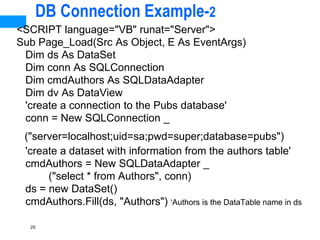 25
DB Connection Example-2
<SCRIPT language="VB" runat="Server">
Sub Page_Load(Src As Object, E As EventArgs)
Dim ds As DataSet
Dim conn As SQLConnection
Dim cmdAuthors As SQLDataAdapter
Dim dv As DataView
'create a connection to the Pubs database'
conn = New SQLConnection _
("server=localhost;uid=sa;pwd=super;database=pubs")
'create a dataset with information from the authors table'
cmdAuthors = New SQLDataAdapter _
("select * from Authors", conn)
ds = new DataSet()
cmdAuthors.Fill(ds, "Authors") ‘Authors is the DataTable name in ds
 