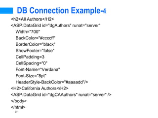 27
DB Connection Example-4
<h2>All Authors</H2>
<ASP:DataGrid id="dgAuthors" runat="server"
Width="700"
BackColor="#ccccff"
BorderColor="black"
ShowFooter="false"
CellPadding=3
CellSpacing="0"
Font-Name="Verdana"
Font-Size="8pt"
HeaderStyle-BackColor="#aaaadd"/>
<H2>California Authors</H2>
<ASP:DataGrid id="dgCAAuthors" runat="server" />
</body>
</html>
 