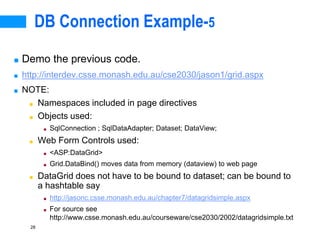 28
DB Connection Example-5
■ Demo the previous code.
■ http://interdev.csse.monash.edu.au/cse2030/jason1/grid.aspx
■ NOTE:
■ Namespaces included in page directives
■ Objects used:
■ SqlConnection ; SqlDataAdapter; Dataset; DataView;
■ Web Form Controls used:
■ <ASP:DataGrid>
■ Grid.DataBind() moves data from memory (dataview) to web page
■ DataGrid does not have to be bound to dataset; can be bound to
a hashtable say
■ http://jasonc.csse.monash.edu.au/chapter7/datagridsimple.aspx
■ For source see
http://www.csse.monash.edu.au/courseware/cse2030/2002/datagridsimple.txt
 