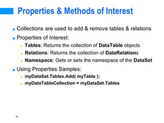 30
Properties & Methods of Interest
■ Collections are used to add & remove tables & relations
■ Properties of Interest:
■ Tables: Returns the collection of DataTable objects
■ Relations: Returns the collection of DataRelations
■ Namespace: Gets or sets the namespace of the DataSet
■ Using Properties Samples:
■ myDataSet.Tables.Add( myTable );
■ myDataTableCollection = myDataSet.Tables
 