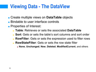 33
Viewing Data - The DataView
■ Create multiple views on DataTable objects
■ Bindable to user interface controls
■ Properties of Interest:
■ Table: Retrieves or sets the associated DataTable
■ Sort: Gets or sets the table’s sort columns and sort order
■ RowFilter: Gets or sets the expression used to filter rows
■ RowStateFilter: Gets or sets the row state filter
■ None, Unchanged, New, Deleted, ModifiedCurrent, and others
 