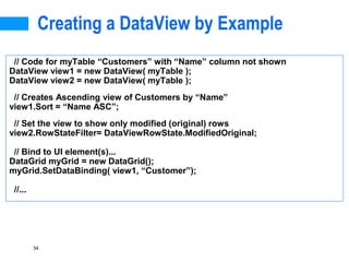34
Creating a DataView by Example
// Code for myTable “Customers” with “Name” column not shown
DataView view1 = new DataView( myTable );
DataView view2 = new DataView( myTable );
// Creates Ascending view of Customers by “Name”
view1.Sort = “Name ASC”;
// Set the view to show only modified (original) rows
view2.RowStateFilter= DataViewRowState.ModifiedOriginal;
// Bind to UI element(s)...
DataGrid myGrid = new DataGrid();
myGrid.SetDataBinding( view1, “Customer”);
//...
 