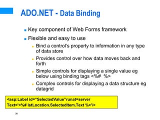 36
ADO.NET - Data Binding
■ Key component of Web Forms framework
■ Flexible and easy to use
■ Bind a control’s property to information in any type
of data store
■ Provides control over how data moves back and
forth
■ Simple controls for displaying a single value eg
below using binding tags <%# %>
■ Complex controls for displaying a data structure eg
datagrid
<asp:Label id=“SelectedValue”runat=server
Text='<%# lstLocation.SelectedItem.Text %>'/>
 