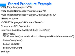 38
Stored Procedure Example
<%@ Page Language="vb" %>
<%@ Import Namespace="System.Data" %>
<%@ Import Namespace="System.Data.SqlClient" %>
<HTML> <body>
<SCRIPT language="VB" runat="Server">
Dim conn as SQLConnection
Sub Page_Load(Src As Object, E As EventArgs)
conn = New
SQLConnection("server=localhost;uid=sa;pwd=1Aspt;database=conf")
displayCategories()
displayProducts()
displayOrderCount()
End Sub
 