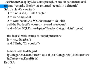 39
'the ProductCategoryList storedprocedure has no parameters and
returns ‘records. display the returned records in a datagrid'
Sub displayCategories()
Dim cmd As SQLDataAdapter
Dim ds As DataSet
Dim workParam As SQLParameter = Nothing
'call the ProductCategoryList stored procedure'
cmd = New SQLDataAdapter("ProductCategoryList", conn)
'fill dataset with results of stored procedure'
ds = new DataSet()
cmd.Fill(ds, "Categories")
'bind dataset to datagrid'
dgCategories.DataSource = ds.Tables("Categories").DefaultView
dgCategories.DataBind()
End Sub
 