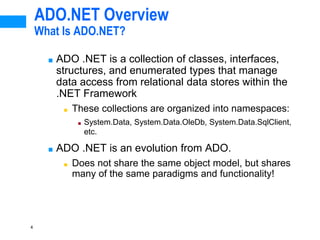 4
ADO.NET Overview
What Is ADO.NET?
■ ADO .NET is a collection of classes, interfaces,
structures, and enumerated types that manage
data access from relational data stores within the
.NET Framework
■ These collections are organized into namespaces:
■ System.Data, System.Data.OleDb, System.Data.SqlClient,
etc.
■ ADO .NET is an evolution from ADO.
■ Does not share the same object model, but shares
many of the same paradigms and functionality!
 