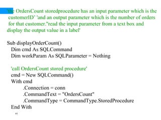 41
'the OrdersCount storedprocedure has an input parameter which is the
customerID’ 'and an output parameter which is the number of orders
for that customer.''read the input parameter from a text box and
display the output value in a label'
Sub displayOrderCount()
Dim cmd As SQLCommand
Dim workParam As SQLParameter = Nothing
'call OrdersCount stored procedure'
cmd = New SQLCommand()
With cmd
.Connection = conn
.CommandText = "OrdersCount"
.CommandType = CommandType.StoredProcedure
End With
 