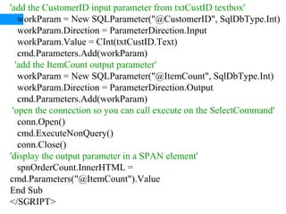 42
'add the CustomerID input parameter from txtCustID textbox'
workParam = New SQLParameter("@CustomerID", SqlDbType.Int)
workParam.Direction = ParameterDirection.Input
workParam.Value = CInt(txtCustID.Text)
cmd.Parameters.Add(workParam)
'add the ItemCount output parameter'
workParam = New SQLParameter("@ItemCount", SqlDbType.Int)
workParam.Direction = ParameterDirection.Output
cmd.Parameters.Add(workParam)
'open the connection so you can call execute on the SelectCommand'
conn.Open()
cmd.ExecuteNonQuery()
conn.Close()
'display the output parameter in a SPAN element'
spnOrderCount.InnerHTML =
cmd.Parameters("@ItemCount").Value
End Sub
</SCRIPT>
 