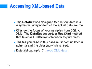 44
Accessing XML-based Data
■ The DataSet was designed to abstract data in a
way that is independent of the actual data source.
■ Change the focus of your samples from SQL to
XML. The DataSet supports a ReadXml method
that takes a FileStream object as its parameter.
■ The file you read in this case must contain both a
schema and the data you wish to read.
■ Datagrid example17 – read XML data
 